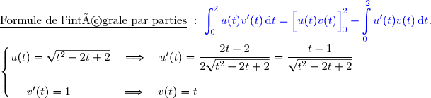 \underline{\text{Formule de l'intégrale par parties}}\ :\ {\blue{\displaystyle\int_0^{2}u(t)v'(t)\,\text{d}t=\left[\overset{}{u(t)v(t)}\right]\limits_0^2- \displaystyle\int\limits_0^2u'(t)v(t)\,\text{d}t}}.  \\ \\ \left\lbrace\begin{matrix}u(t)=\sqrt{t^2-2t+2}\quad\Longrightarrow\quad u'(t)=\dfrac{2t-2}{2\sqrt{t^2-2t+2}}=\dfrac{t-1}{\sqrt{t^2-2t+2}} \\\\v'(t)=1\phantom{WWW}\quad\Longrightarrow\quad v(t)=t\phantom{WWWWWWWWWWW}\end{matrix}\right.  